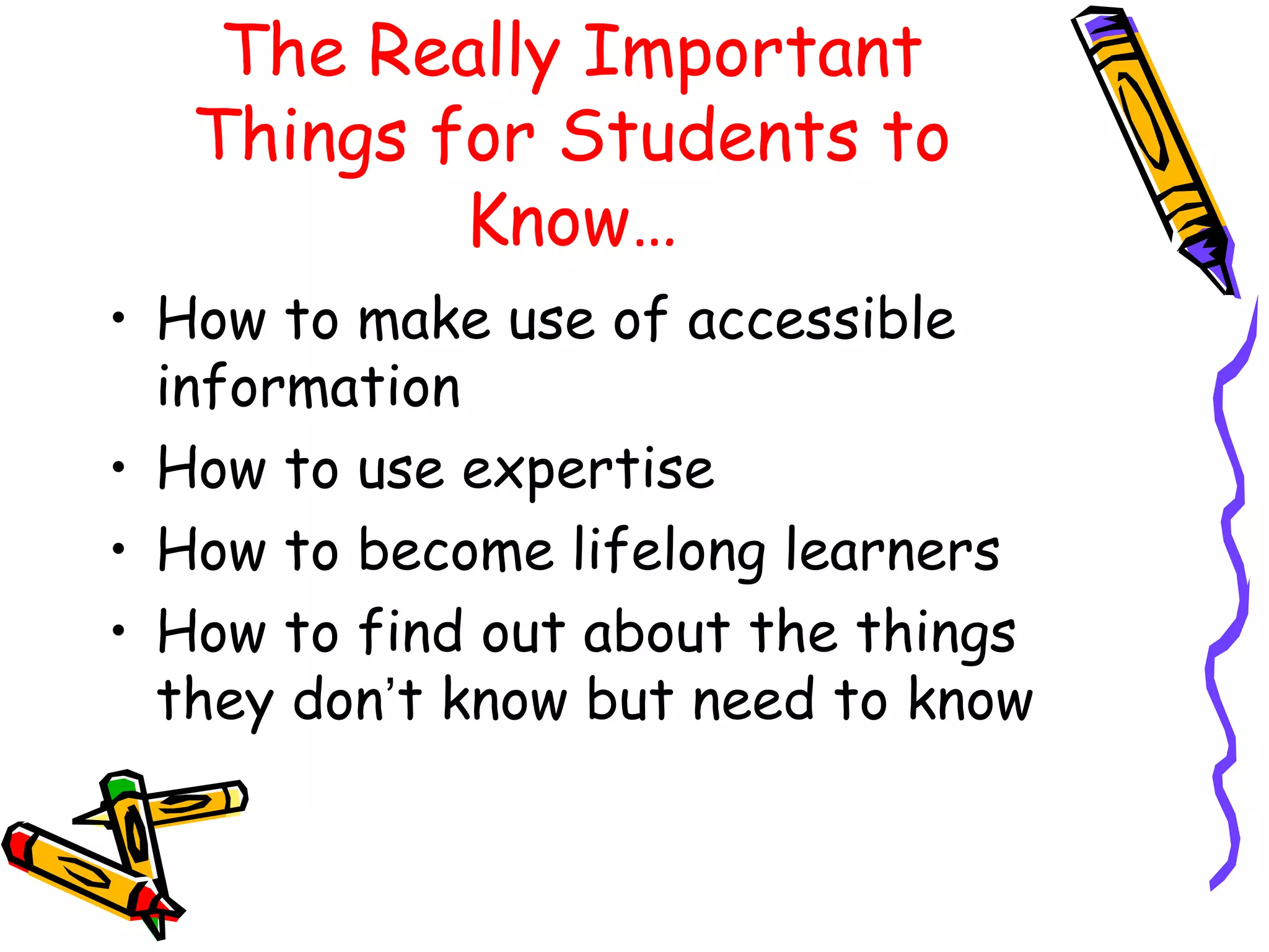 The Really Important 
Things for Students to 
Know… 
• How to make use of accessible 
information 
• How to use expertise 
• How to become lifelong learners 
• How to find out about the things 
they don’t know but need to know 
 