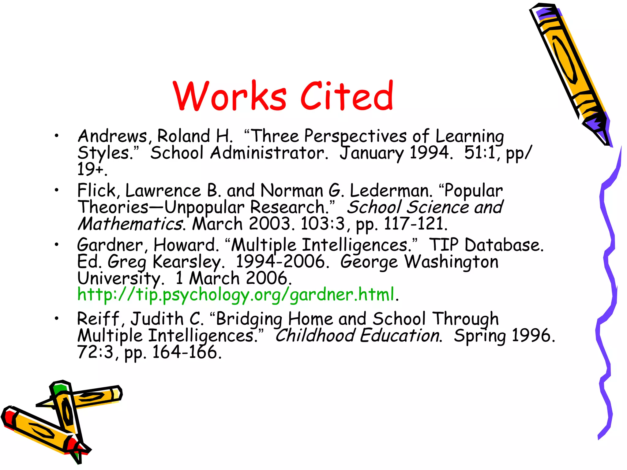Works Cited 
• Andrews, Roland H. “Three Perspectives of Learning 
Styles.” School Administrator. January 1994. 51:1, pp/ 
19+. 
• Flick, Lawrence B. and Norman G. Lederman. “Popular 
Theories—Unpopular Research.” School Science and 
Mathematics. March 2003. 103:3, pp. 117-121. 
• Gardner, Howard. “Multiple Intelligences.” TIP Database. 
Ed. Greg Kearsley. 1994-2006. George Washington 
University. 1 March 2006. 
http://tip.psychology.org/gardner.html. 
• Reiff, Judith C. “Bridging Home and School Through 
Multiple Intelligences.” Childhood Education. Spring 1996. 
72:3, pp. 164-166. 
 