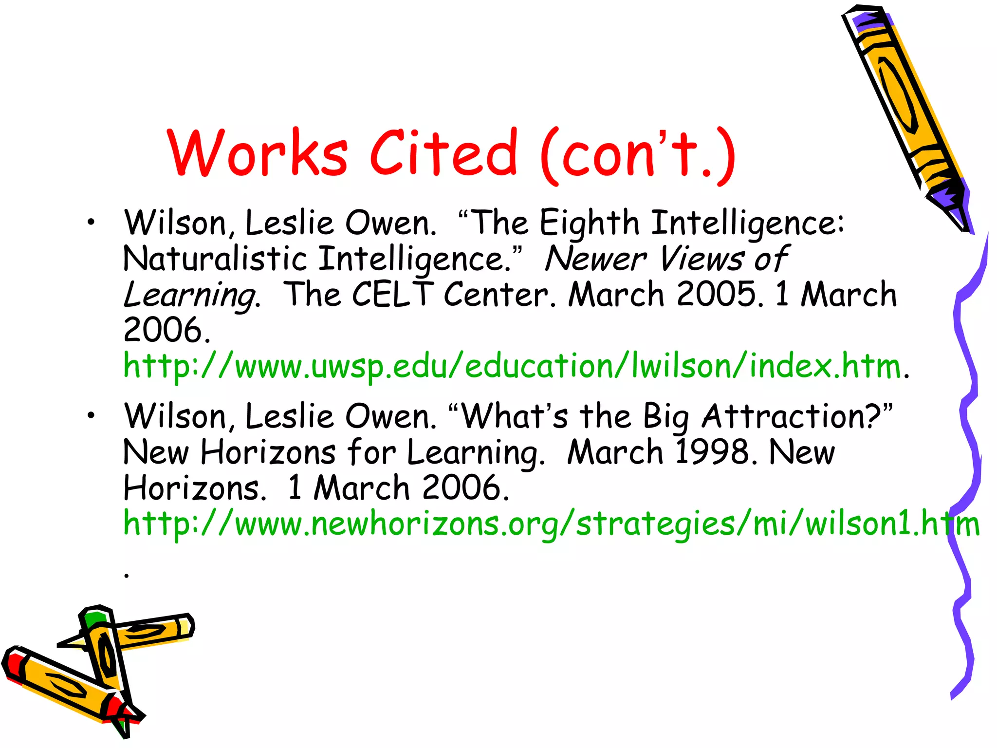 Works Cited (con’t.) 
• Wilson, Leslie Owen. “The Eighth Intelligence: 
Naturalistic Intelligence.” Newer Views of 
Learning. The CELT Center. March 2005. 1 March 
2006. 
http://www.uwsp.edu/education/lwilson/index.htm. 
• Wilson, Leslie Owen. “What’s the Big Attraction?” 
New Horizons for Learning. March 1998. New 
Horizons. 1 March 2006. 
http://www.newhorizons.org/strategies/mi/wilson1.htm 
. 
