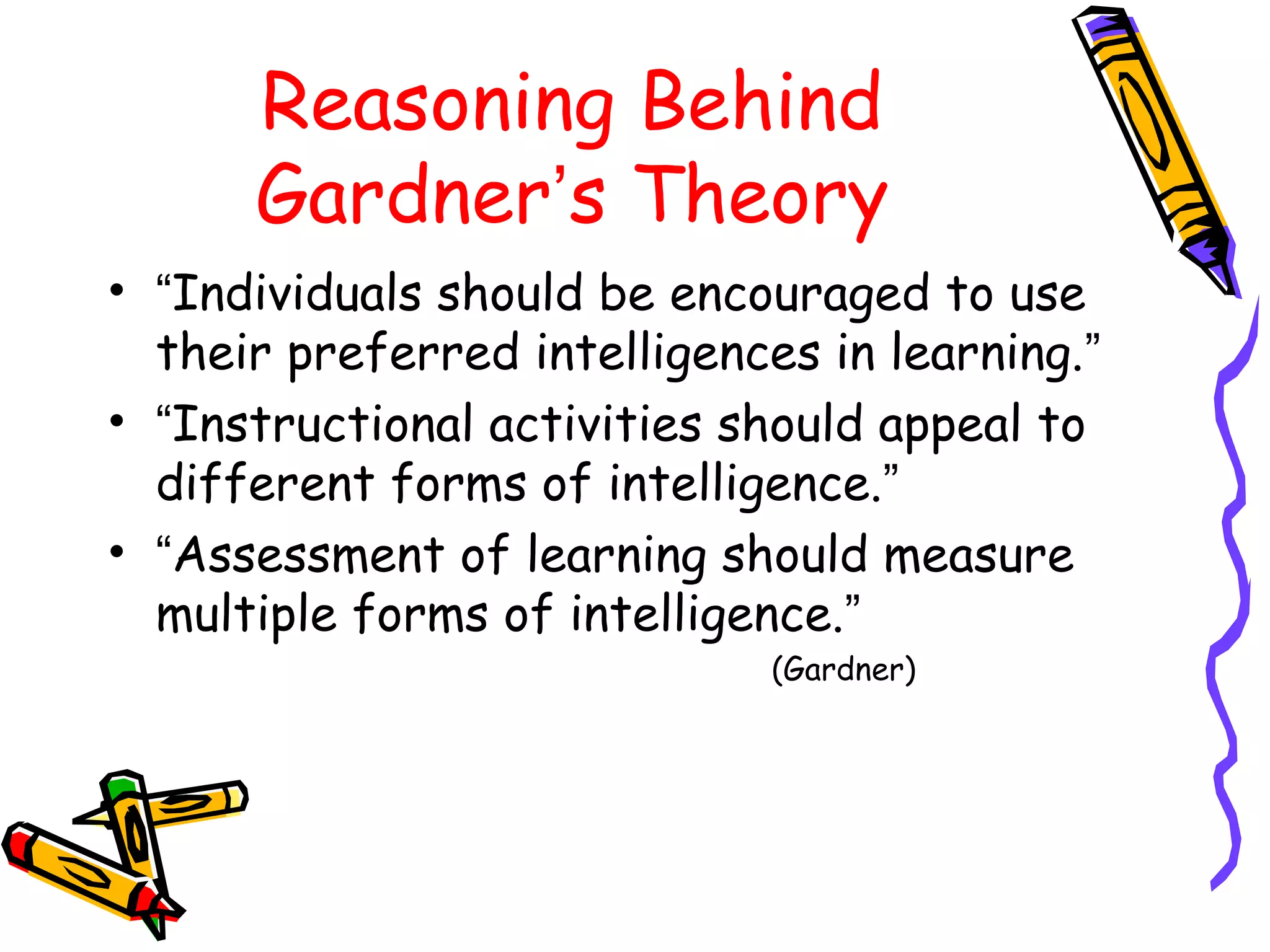 Reasoning Behind 
Gardner’s Theory 
• “Individuals should be encouraged to use 
their preferred intelligences in learning.” 
• “Instructional activities should appeal to 
different forms of intelligence.” 
• “Assessment of learning should measure 
multiple forms of intelligence.” 
(Gardner) 
 