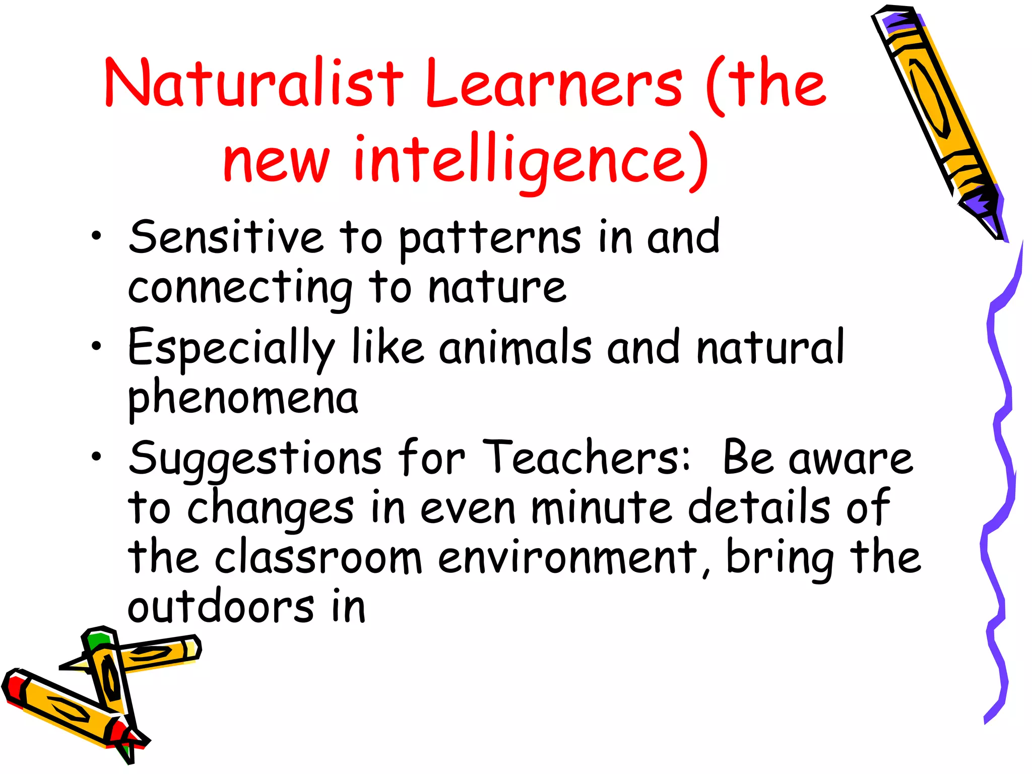 Naturalist Learners (the 
new intelligence) 
• Sensitive to patterns in and 
connecting to nature 
• Especially like animals and natural 
phenomena 
• Suggestions for Teachers: Be aware 
to changes in even minute details of 
the classroom environment, bring the 
outdoors in 
 