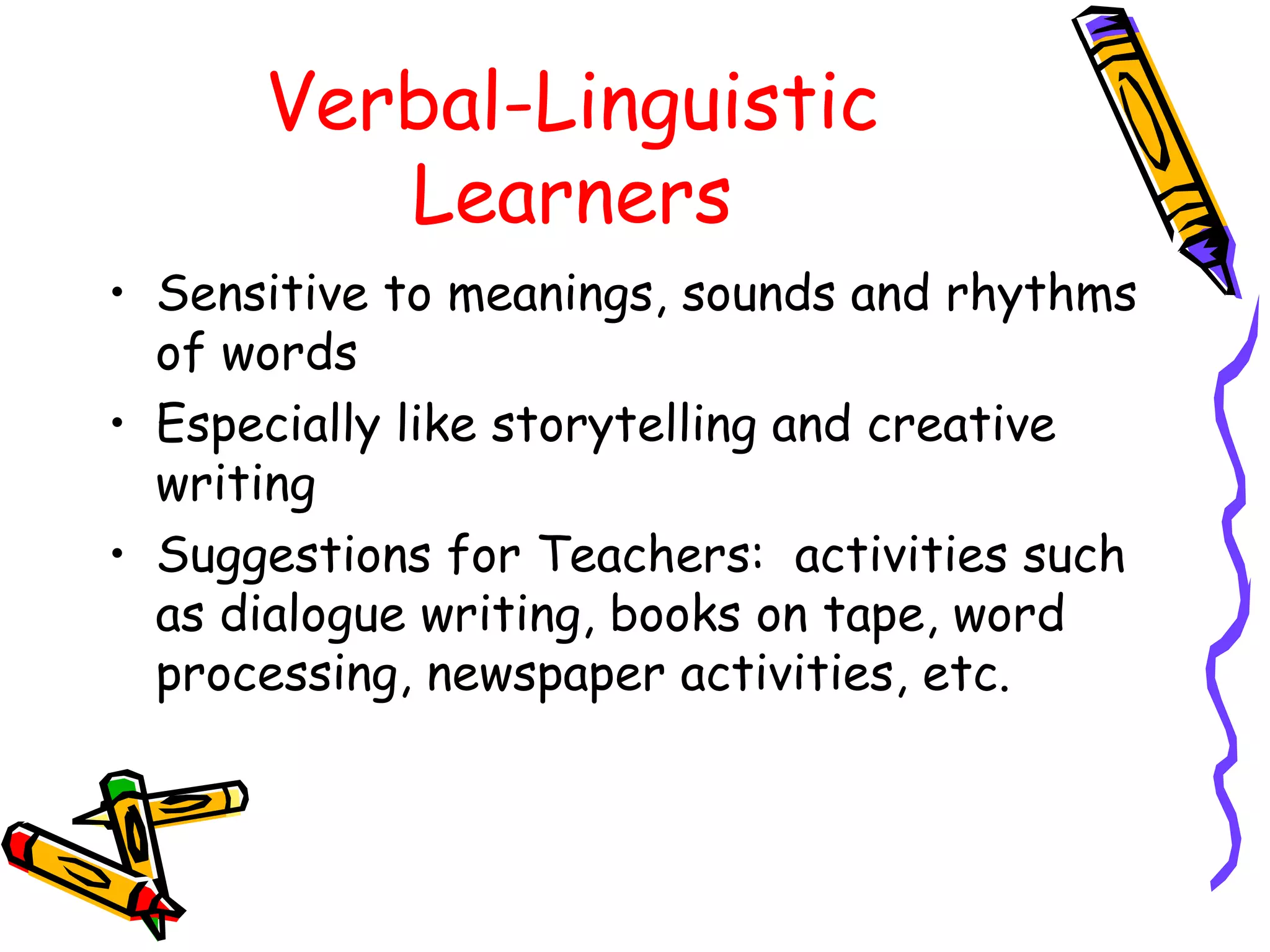 Verbal-Linguistic 
Learners 
• Sensitive to meanings, sounds and rhythms 
of words 
• Especially like storytelling and creative 
writing 
• Suggestions for Teachers: activities such 
as dialogue writing, books on tape, word 
processing, newspaper activities, etc. 
 