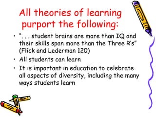 All theories of learning
purport the following:
• “. . . student brains are more than IQ and
their skills span more than the Three R’s”
(Flick and Lederman 120)
• All students can learn
• It is important in education to celebrate
all aspects of diversity, including the many
ways students learn
 