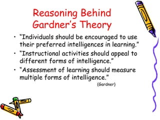 Reasoning Behind
Gardner’s Theory
• “Individuals should be encouraged to use
their preferred intelligences in learning.”
• “Instructional activities should appeal to
different forms of intelligence.”
• “Assessment of learning should measure
multiple forms of intelligence.”
(Gardner)
 