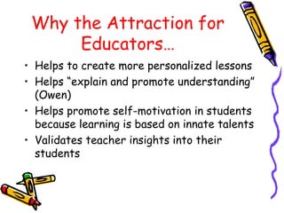 Why the Attraction for
Educators…
• Helps to create more personalized lessons
• Helps “explain and promote understanding”
(Owen)
• Helps promote self-motivation in students
because learning is based on innate talents
• Validates teacher insights into their
students
 