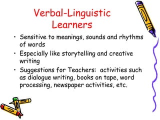 Verbal-Linguistic
Learners
• Sensitive to meanings, sounds and rhythms
of words
• Especially like storytelling and creative
writing
• Suggestions for Teachers: activities such
as dialogue writing, books on tape, word
processing, newspaper activities, etc.
 