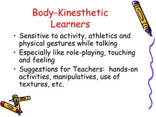 Body-Kinesthetic 
Learners 
• Sensitive to activity, athletics and 
physical gestures while talking 
• Especially like role-playing, touching 
and feeling 
• Suggestions for Teachers: hands-on 
activities, manipulatives, use of 
textures, etc. 
 