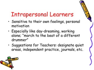 Intrapersonal Learners 
• Sensitive to their own feelings, personal 
motivation 
• Especially like day-dreaming, working 
alone; “march to the beat of a different 
drummer” 
• Suggestions for Teachers: designate quiet 
areas, independent practice, journals, etc. 
 