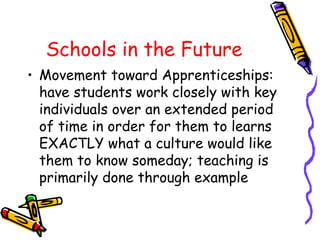 Schools in the Future 
• Movement toward Apprenticeships: 
have students work closely with key 
individuals over an extended period 
of time in order for them to learns 
EXACTLY what a culture would like 
them to know someday; teaching is 
primarily done through example 
 
