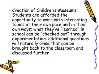 • Creation of Children’s Museums: 
Students are afforded the 
opportunity to work with interesting 
topics at their own pace and in their 
own ways; what they’ve “learned” in 
school can be “checked out” through 
experimentation; additional questions 
will naturally arise that can be 
brought back to the classroom and 
discussed further 
 