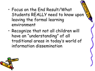 • Focus on the End Result/What 
Students REALLY need to know upon 
leaving the formal learning 
environment 
• Recognize that not all children will 
have an “understanding” of all 
traditional areas in today’s world of 
information dissemination 
 