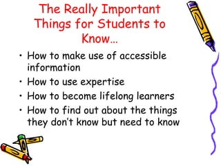 The Really Important 
Things for Students to 
Know… 
• How to make use of accessible 
information 
• How to use expertise 
• How to become lifelong learners 
• How to find out about the things 
they don’t know but need to know 
 