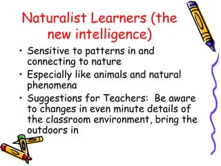 Naturalist Learners (the 
new intelligence) 
• Sensitive to patterns in and 
connecting to nature 
• Especially like animals and natural 
phenomena 
• Suggestions for Teachers: Be aware 
to changes in even minute details of 
the classroom environment, bring the 
outdoors in 
 