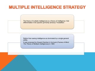 The theory of multiple intelligences is a theory of intelligence that
differentiates it into specific (primarily sensory) "modalities“.
Rather than seeing intelligence as dominated by a single general
ability.
It was proposed by Howard Gardner in his book (Frames of Mind:
The Theory of Multiple Intelligences) in 1983
 