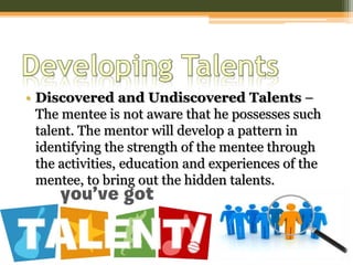 • Discovered and Undiscovered Talents –
The mentee is not aware that he possesses such
talent. The mentor will develop a pattern in
identifying the strength of the mentee through
the activities, education and experiences of the
mentee, to bring out the hidden talents.
 