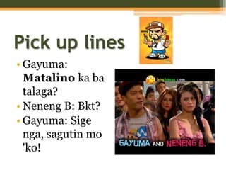 Pick up lines
• Gayuma:
Matalino ka ba
talaga?
• Neneng B: Bkt?
• Gayuma: Sige
nga, sagutin mo
'ko!
 