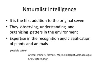 Naturalist Intelligence
• It is the first addition to the original seven
• They observing, understanding and
organizing patters in the environment
• Expertise in the recognition and classification
of plants and animals
possible career
Animal Trainers, farmers, Marine biologist, Archaeologist
Chef, Veterinarian
 