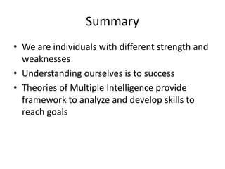 Summary
• We are individuals with different strength and
weaknesses
• Understanding ourselves is to success
• Theories of Multiple Intelligence provide
framework to analyze and develop skills to
reach goals
 