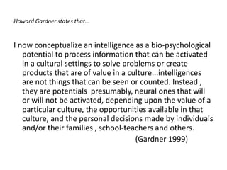 Howard Gardner states that...
I now conceptualize an intelligence as a bio-psychological
potential to process information that can be activated
in a cultural settings to solve problems or create
products that are of value in a culture...intelligences
are not things that can be seen or counted. Instead ,
they are potentials presumably, neural ones that will
or will not be activated, depending upon the value of a
particular culture, the opportunities available in that
culture, and the personal decisions made by individuals
and/or their families , school-teachers and others.
(Gardner 1999)
 