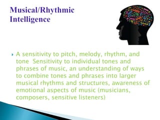 A sensitivity to pitch, melody, rhythm, and
tone Sensitivity to individual tones and
phrases of music, an understanding of ways
to combine tones and phrases into larger
musical rhythms and structures, awareness of
emotional aspects of music (musicians,
composers, sensitive listeners)
 