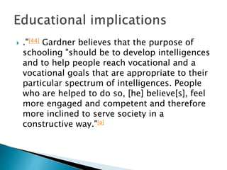  ."[44] Gardner believes that the purpose of
schooling "should be to develop intelligences
and to help people reach vocational and a
vocational goals that are appropriate to their
particular spectrum of intelligences. People
who are helped to do so, [he] believe[s], feel
more engaged and competent and therefore
more inclined to serve society in a
constructive way."[a]
 