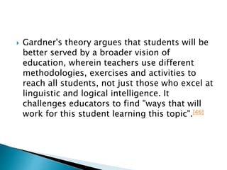  Gardner's theory argues that students will be
better served by a broader vision of
education, wherein teachers use different
methodologies, exercises and activities to
reach all students, not just those who excel at
linguistic and logical intelligence. It
challenges educators to find "ways that will
work for this student learning this topic".[46]
 