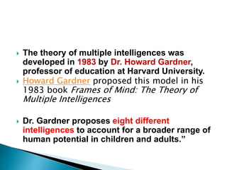  The theory of multiple intelligences was
developed in 1983 by Dr. Howard Gardner,
professor of education at Harvard University.
 Howard Gardner proposed this model in his
1983 book Frames of Mind: The Theory of
Multiple Intelligences
 Dr. Gardner proposes eight different
intelligences to account for a broader range of
human potential in children and adults.”
 