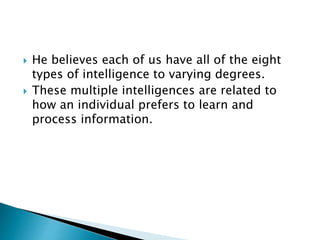  He believes each of us have all of the eight
types of intelligence to varying degrees.
 These multiple intelligences are related to
how an individual prefers to learn and
process information.
 