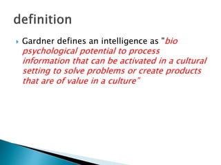  Gardner defines an intelligence as "bio
psychological potential to process
information that can be activated in a cultural
setting to solve problems or create products
that are of value in a culture”
 