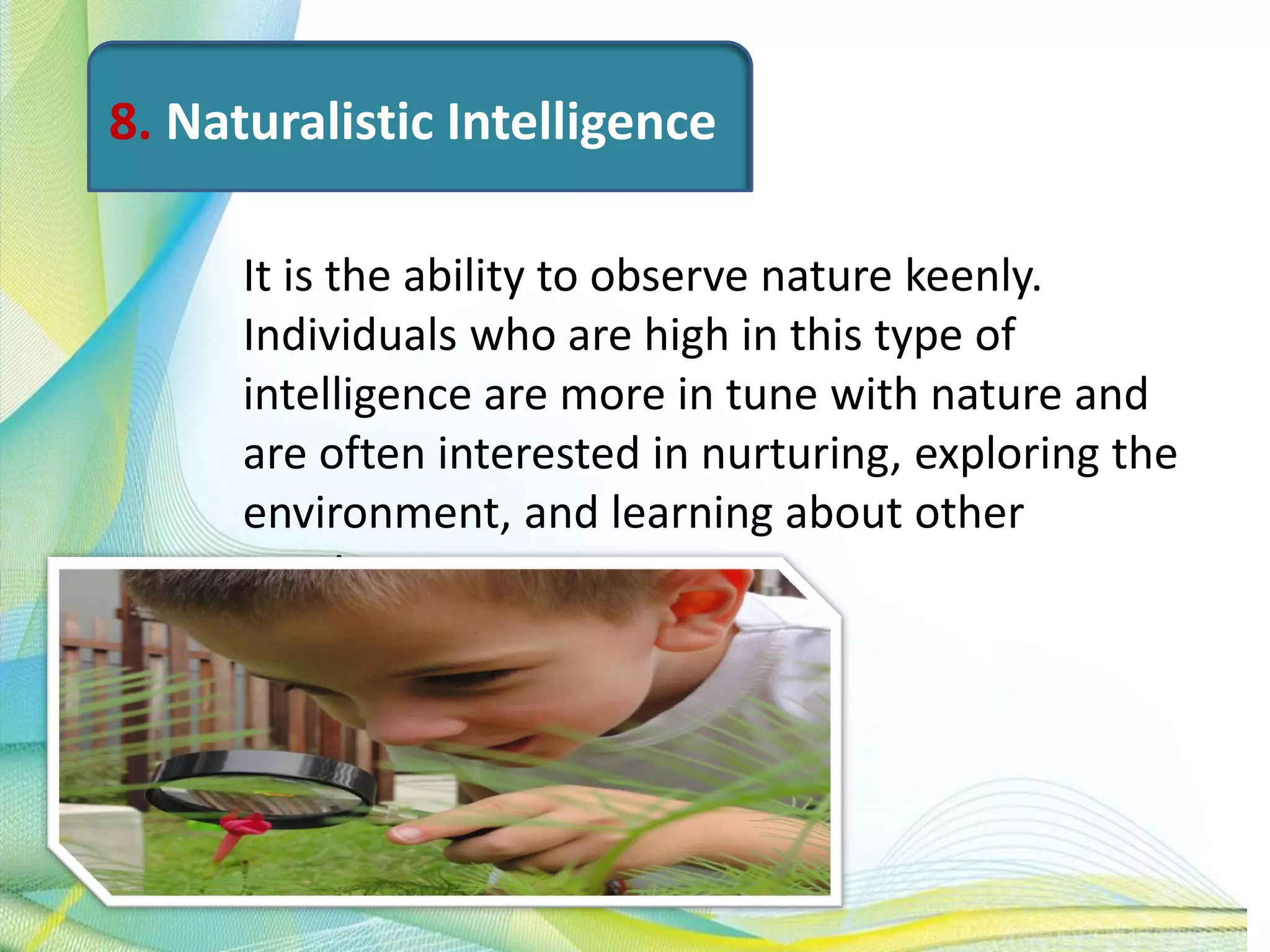 8. Naturalistic Intelligence
It is the ability to observe nature keenly.
Individuals who are high in this type of
intelligence are more in tune with nature and
are often interested in nurturing, exploring the
environment, and learning about other
species.
 