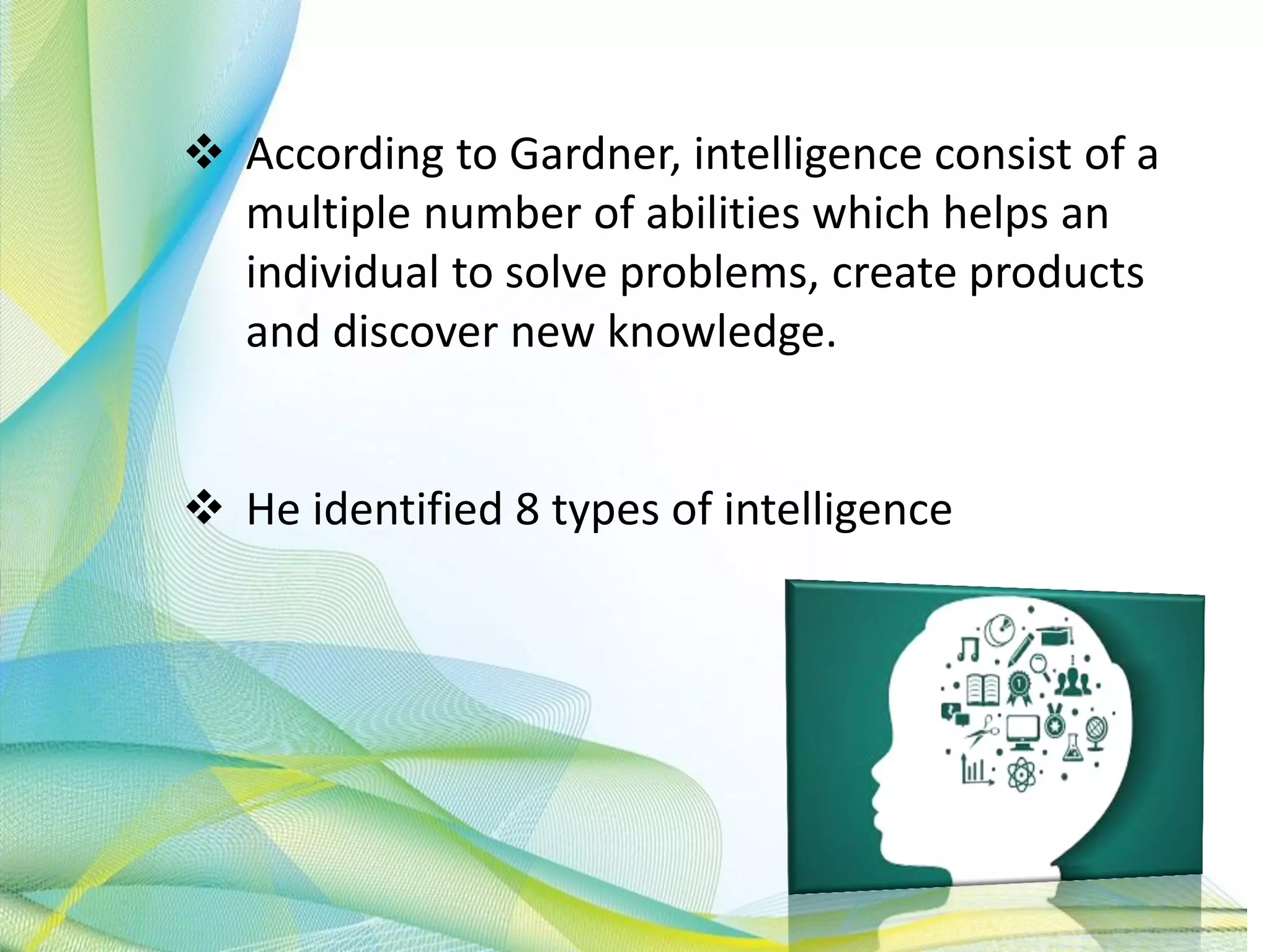  According to Gardner, intelligence consist of a
multiple number of abilities which helps an
individual to solve problems, create products
and discover new knowledge.
 He identified 8 types of intelligence
 
