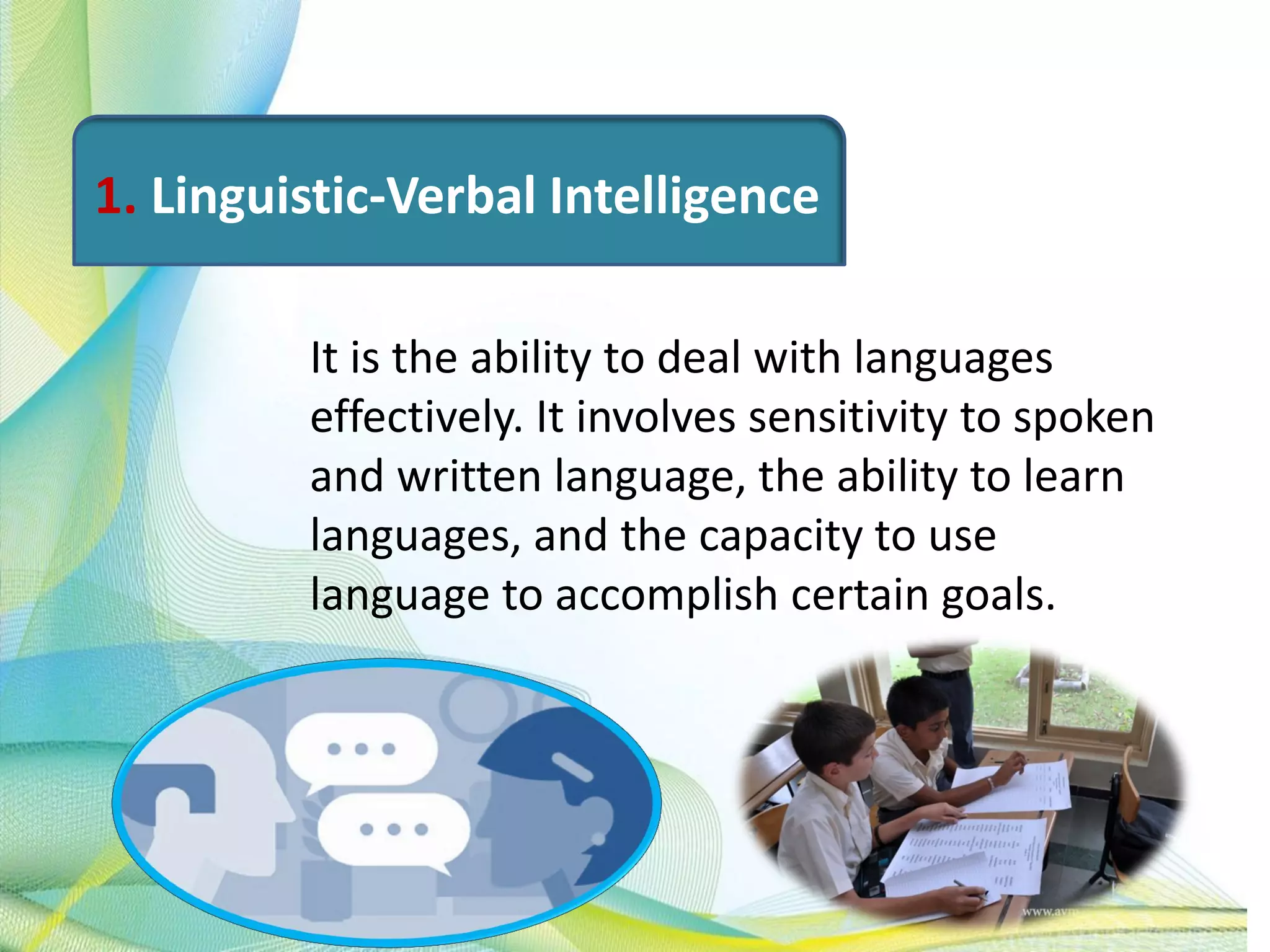1. Linguistic-Verbal Intelligence
It is the ability to deal with languages
effectively. It involves sensitivity to spoken
and written language, the ability to learn
languages, and the capacity to use
language to accomplish certain goals.
 
