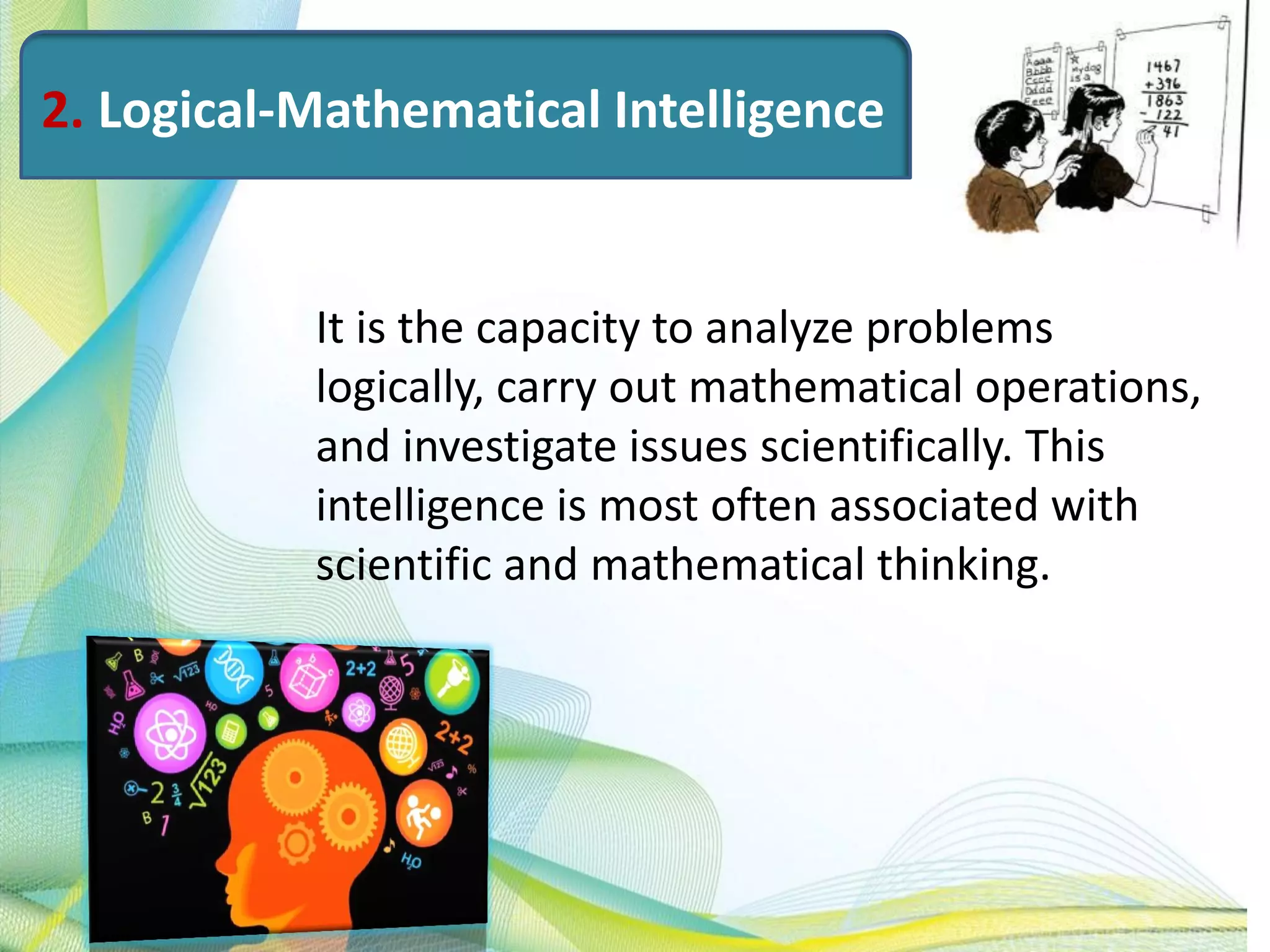 2. Logical-Mathematical Intelligence
It is the capacity to analyze problems
logically, carry out mathematical operations,
and investigate issues scientifically. This
intelligence is most often associated with
scientific and mathematical thinking.
 
