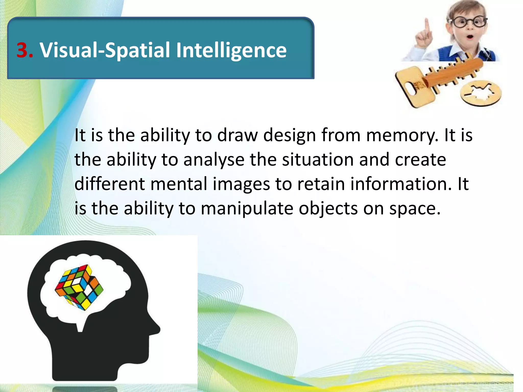 3. Visual-Spatial Intelligence
It is the ability to draw design from memory. It is
the ability to analyse the situation and create
different mental images to retain information. It
is the ability to manipulate objects on space.
 