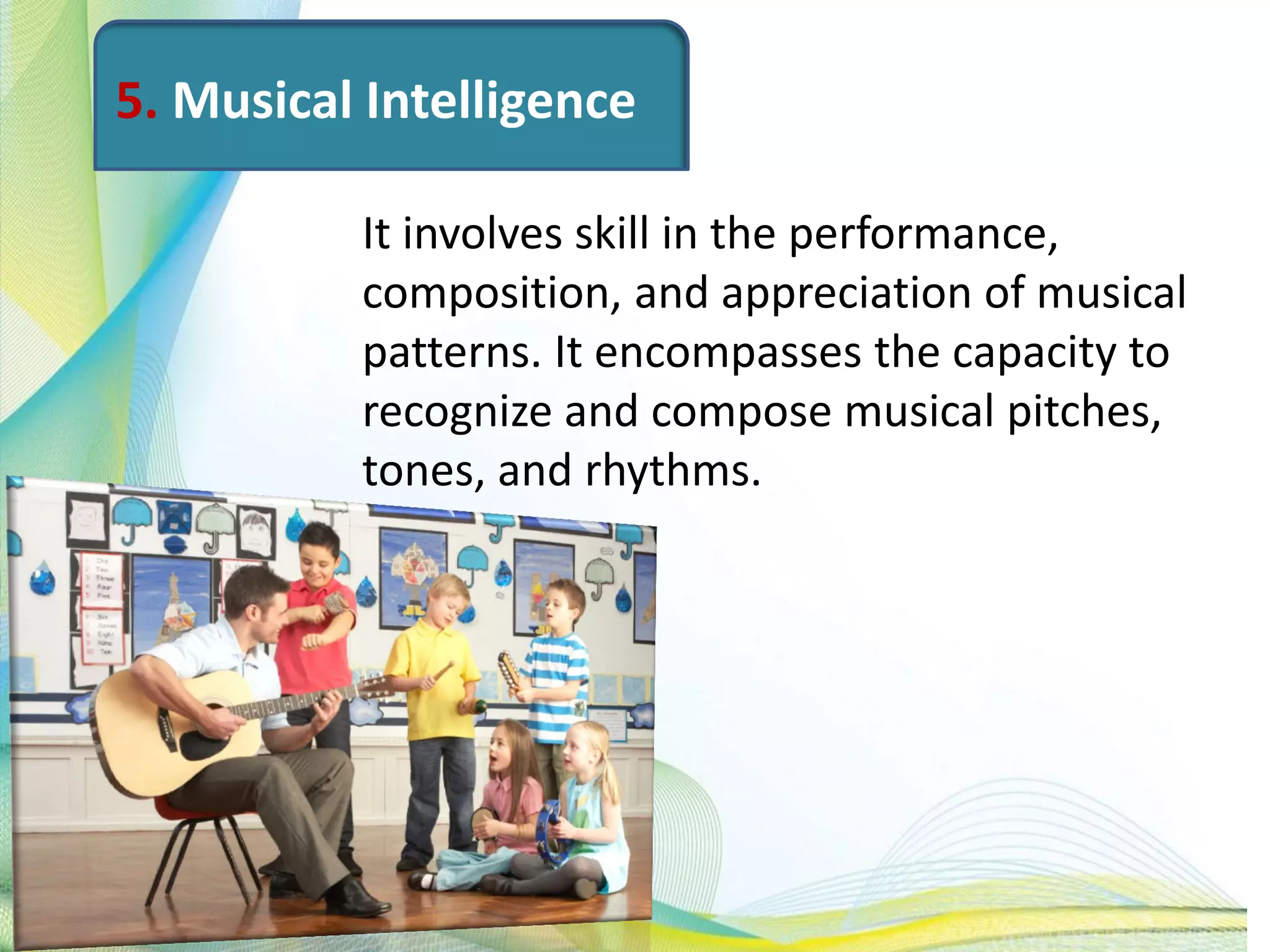 5. Musical Intelligence
It involves skill in the performance,
composition, and appreciation of musical
patterns. It encompasses the capacity to
recognize and compose musical pitches,
tones, and rhythms.
 