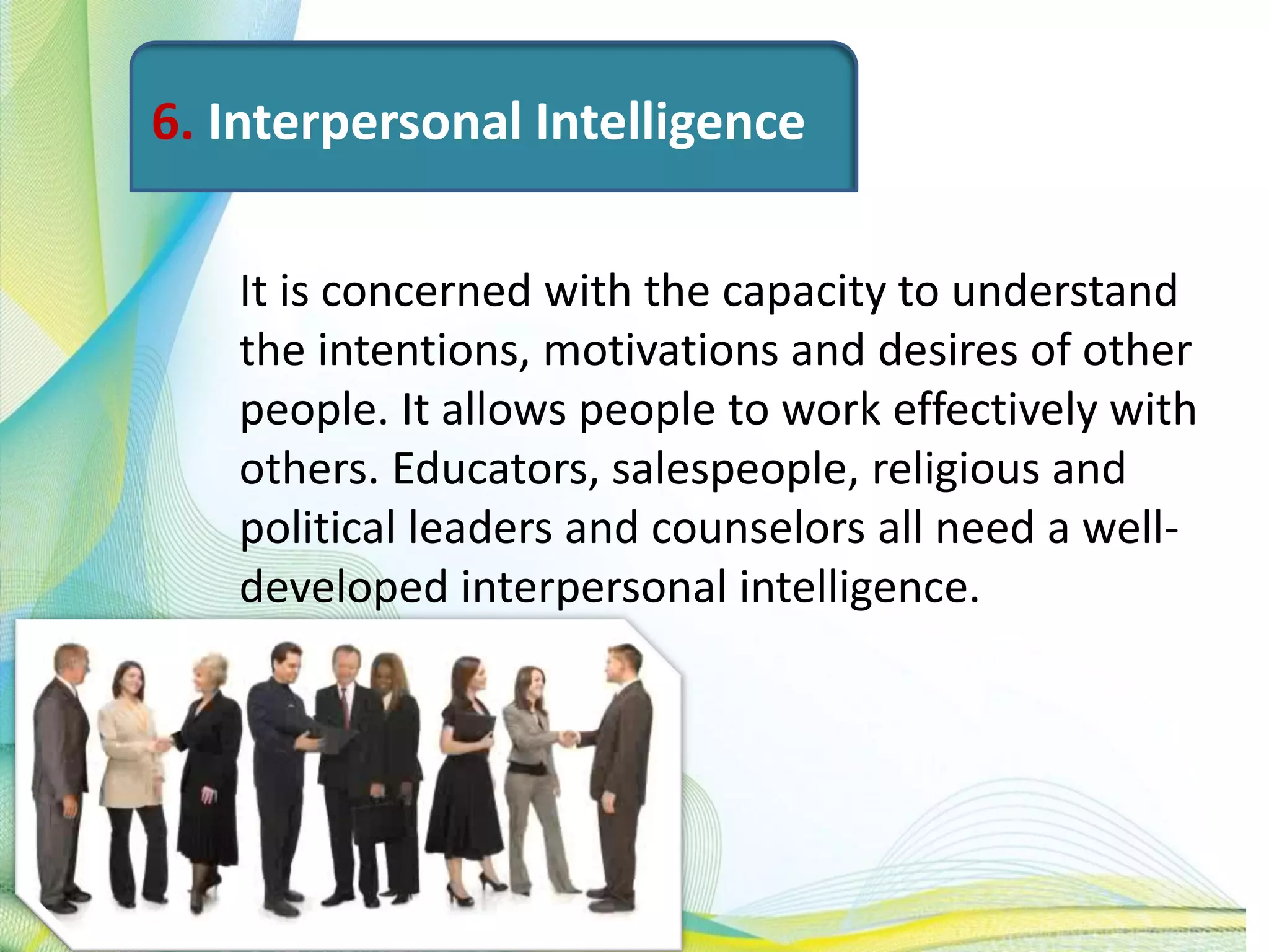 6. Interpersonal Intelligence
It is concerned with the capacity to understand
the intentions, motivations and desires of other
people. It allows people to work effectively with
others. Educators, salespeople, religious and
political leaders and counselors all need a well-
developed interpersonal intelligence.
 