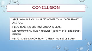 CONCLUSION
• ASKS “HOW ARE YOU SMART?” RATHER THAN “HOW SMART
ARE YOU?”
• HELPS TEACHERS SEE HOW STUDENTS LEARN
• NO COMPETITION AND DOES NOT INJURE THE CHILD’S SELF-
ESTEEM
• HELPS PARENTS KNOW HOW TO HELP THEIR KIDS LEARN.
 
