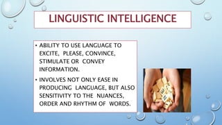 LINGUISTIC INTELLIGENCE
• ABILITY TO USE LANGUAGE TO
EXCITE, PLEASE, CONVINCE,
STIMULATE OR CONVEY
INFORMATION.
• INVOLVES NOT ONLY EASE IN
PRODUCING LANGUAGE, BUT ALSO
SENSITIVITY TO THE NUANCES,
ORDER AND RHYTHM OF WORDS.
 