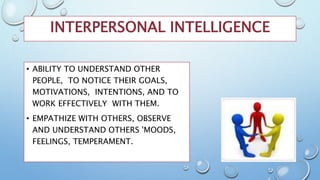 INTERPERSONAL INTELLIGENCE
• ABILITY TO UNDERSTAND OTHER
PEOPLE, TO NOTICE THEIR GOALS,
MOTIVATIONS, INTENTIONS, AND TO
WORK EFFECTIVELY WITH THEM.
• EMPATHIZE WITH OTHERS, OBSERVE
AND UNDERSTAND OTHERS 'MOODS,
FEELINGS, TEMPERAMENT.
 