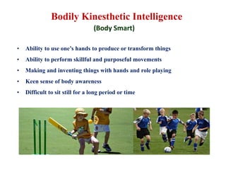 Bodily Kinesthetic Intelligence
(Body Smart)
• Ability to use one’s hands to produce or transform things
• Ability to perform skillful and purposeful movements
• Making and inventing things with hands and role playing
• Keen sense of body awareness
• Difficult to sit still for a long period or time
 