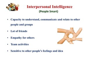 Interpersonal Intelligence
(People Smart)
• Capacity to understand, communicate and relate to other
people and groups
• Lot of friends
• Empathy for others
• Team activities
• Sensitive to other people’s feelings and idea
 