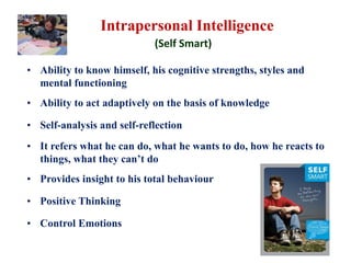 Intrapersonal Intelligence
(Self Smart)
• Ability to know himself, his cognitive strengths, styles and
mental functioning
• Ability to act adaptively on the basis of knowledge
• Self-analysis and self-reflection
• It refers what he can do, what he wants to do, how he reacts to
things, what they can’t do
• Provides insight to his total behaviour
• Positive Thinking
• Control Emotions
 