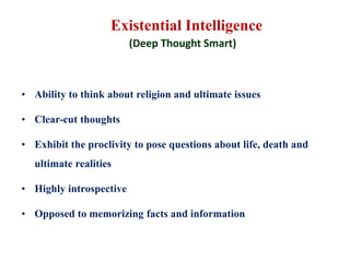 Existential Intelligence
(Deep Thought Smart)
• Ability to think about religion and ultimate issues
• Clear-cut thoughts
• Exhibit the proclivity to pose questions about life, death and
ultimate realities
• Highly introspective
• Opposed to memorizing facts and information
 