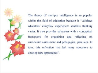 The theory of multiple intelligence is so popular
within the field of education because it “validates
educators’ everyday experience: students thinking
varies. It also provides educators with a conceptual
framework for organizing and reflecting on
curriculum assessment and pedagogical practices. In
turn, this reflection has led many educators to
develop new approaches”.
 