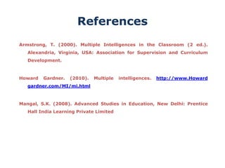 References
Armstrong, T. (2000). Multiple Intelligences in the Classroom (2 ed.).
Alexandria, Virginia, USA: Association for Supervision and Curriculum
Development.
Howard Gardner. (2010). Multiple intelligences. http://www.Howard
gardner.com/MI/mi.html
Mangal, S.K. (2008). Advanced Studies in Education, New Delhi: Prentice
Hall India Learning Private Limited
 