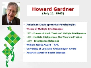 Howard Gardner
(July 11, 1943)
• American Developmental Psychologist
• Theory of Multiple Intelligences
• 1983 - Frames of Mind: Theory of Multiple Intelligences
• 1993 - Multiple Intelligences: The Theory in Practice
• 1999 - Intelligence Reframed
• William James Award - APA
• University of Louisville Grawemeyer Award
• Austria's Award in Social Sciences
 