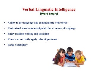 Verbal Linguistic Intelligence
(Word Smart)
• Ability to use language and communicate with words
• Understand words and manipulate the structure of language
• Enjoy reading, writing and speaking
• Know and correctly apply rules of grammar
• Large vocabulary
 