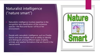 Naturalist intelligence
(“nature smart”)
 Naturalistic intelligence involves expertise in the
recognition and classification of the numerous
species—the flora and fauna—of his or her
environment.
 People with naturalistic intelligence, such as Charles
Darwin and Jane Goddall, have an ability to identify
and distinguish among different types of plants,
animals, and weather formations that are found in the
natural world.
 