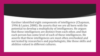Gardner identified eight components of intelligence (Chapman,
1996 & Lazier, 2000). He asserts that we are all born with the
potential to develop a multiplicity of intelligences. He argues
that these intelligences are distinct from each other, and that
each person has some level of each of these intelligences. He
asserts that these intelligences are most often overlooked and
not tested by researchers and psychologists, like those skills and
abilities valued in different cultures.
 