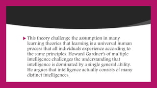  This theory challenge the assumption in many
learning theories that learning is a universal human
process that all individuals experience according to
the same principles. Howard Gardner's of multiple
intelligence challenges the understanding that
intelligence is dominated by a single general ability.
He argues that intelligence actually consists of many
distinct intelligences.
 